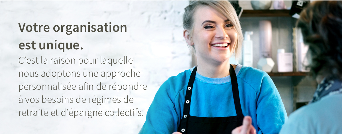 Votre organisation est unique. C'est la raison pour laquelle nous adoptions une approche personnalisée afin de répondre à vos besoins de régimes de retraite et d'épargne collectifs.